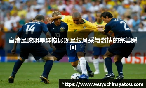 高清足球明星群像展现足坛风采与激情的完美瞬间
